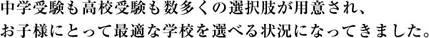 中学受験も高校受験も数多くの選択肢が用意され、お子様にとって最適な学校を選べる状況になってきました。