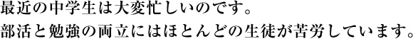 最近の中学生は大変忙しいのです。部活と勉強の両立にはほとんどの生徒が苦労しています。